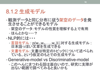 16




8.1.2 生成モデル	
•  観測データと同じ分布に従う架空のデータを発
生させることができるモデル
 •  架空のデータ：モデルの性質を理解する上で有用
 •  ほんとかな・・・？
•  NLP的には・・・
   •  言語モデル : p(w1,w2,….,wn)に対する生成モデル :
      日本語っぽい文章を生成できる
   •  文書モデル：文書は特定のトピックについて述べられ
      ている、という仮定のもとでの生成モデル
•  Generative-model vs Discriminative-model
   •  このへんにまつわる話は面白いので、研究に支障が
      出ない範囲で調べてみると良いかも	
 