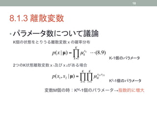 18




8.1.3 離散変数	
• パラメータ数について議論	
K個の状態をとりうる離散変数ｘの確率分布
                        K
           p( x | µ) = ∏ µ kxk  (8.9)
                        k =1                  K-1個のパラメータ	
2つのK状態離散変数ｘ1及びｘ2がある場合
                               K     K
           p( x1 , x2 | µ) = ∏∏ µ kl1k x2 k
                                  x

                               k =1 l =1      K2-1個のパラメータ	

        変数M個の時：KM-1個のパラメータ→指数的に増大
 