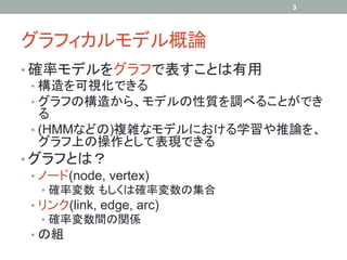 3




グラフィカルモデル概論	
•  確率モデルをグラフで表すことは有用
   •  構造を可視化できる
   •  グラフの構造から、モデルの性質を調べることができ
      る
   •  (HMMなどの)複雑なモデルにおける学習や推論を、
      グラフ上の操作として表現できる
•  グラフとは？
   •  ノード(node, vertex)
  •  確率変数 もしくは確率変数の集合
 •  リンク(link, edge, arc)
    •  確率変数間の関係
 •  の組
 