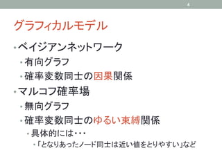 4




グラフィカルモデル	
• ベイジアンネットワーク
•  有向グラフ
•  確率変数同士の因果関係
• マルコフ確率場
•  無向グラフ
•  確率変数同士のゆるい束縛関係
 •  具体的には・・・
    •  「となりあったノード同士は近い値をとりやすい」など
 