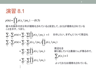 7




演習 8.1	
          K
p(x) = ! p(xk | pak ) !(8.5)
          k=1
個々の条件付き分布が規格化されていると仮定して、(8.5)が規格化されている
ことを示す。つまり、	
                              K

!...! p(x) = !...!" p(x                  k   | pak ) = 1   を示したい。まずxkについて周辺化	
x1   xK             x1   xK k=1
                                                K"1

!...! p(x) = !...! p(x              K   | paK )# p(xk | pak )
x1   xK             x1   xK                      k=1
                              K"1                          周辺化を
                = !...! # p(xk | pak )                     繰り返していくと最後にx1が残るので、	
                    x1   xK"1 k=1
                              K"2                          ! p(x ) = 1
                                                                 1

                = !... ! # p(xk | pak )                     x1

                    x1   xK"2 k=1                           よって(8.5)は規格化されている。	
                !
 