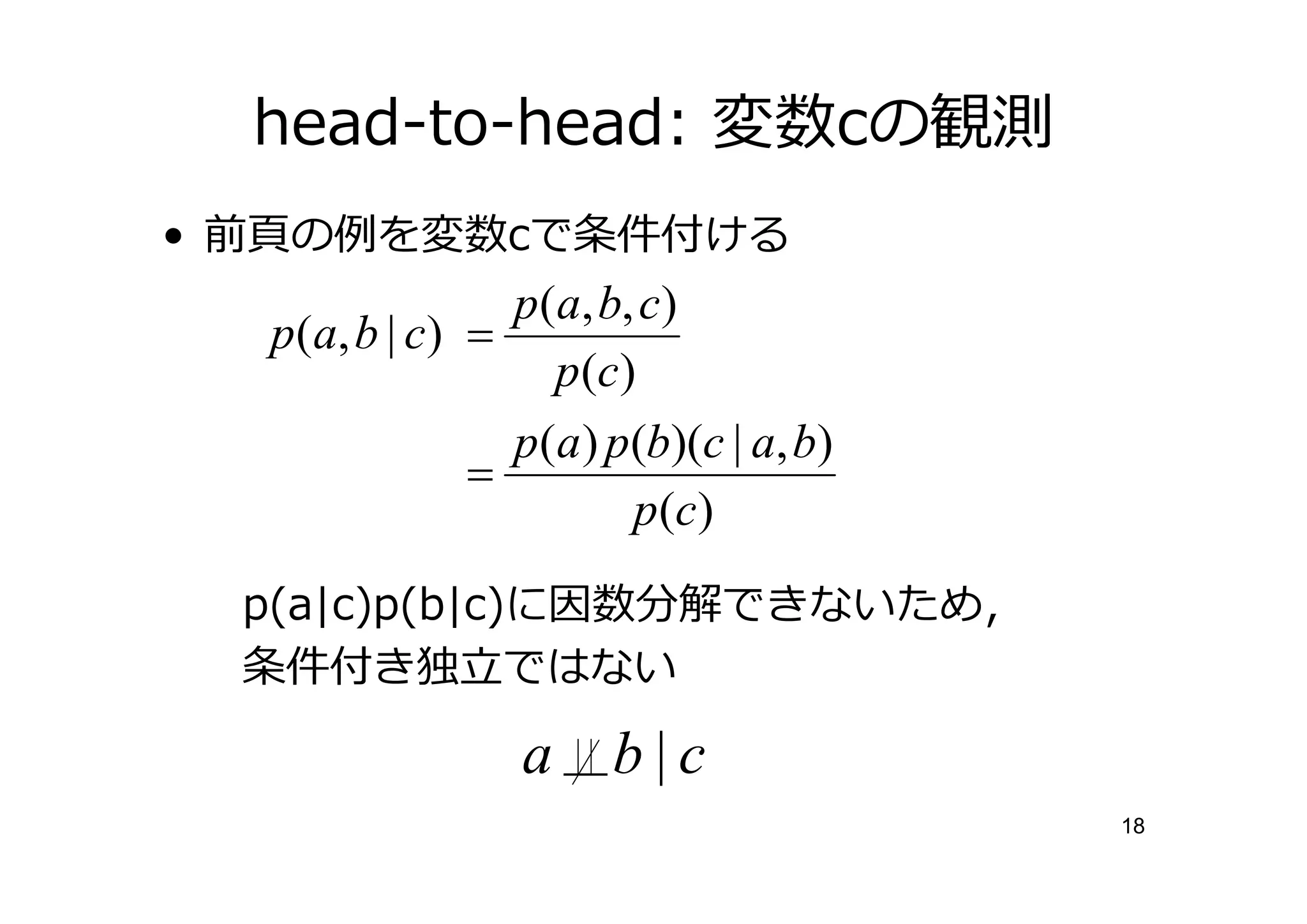 head-to-head: 変数cの観測
•    の     を変数cで条件付ける
                     p(a, b, c)
    p ( a, b | c ) =
                       p (c )
                     p(a ) p(b)(c | a, b)
                   =
                             p (c )
    p(a|c)p(b|c)に因数分解できないため，
    条件付き        ではない

                    a     b|c
                                            18
 