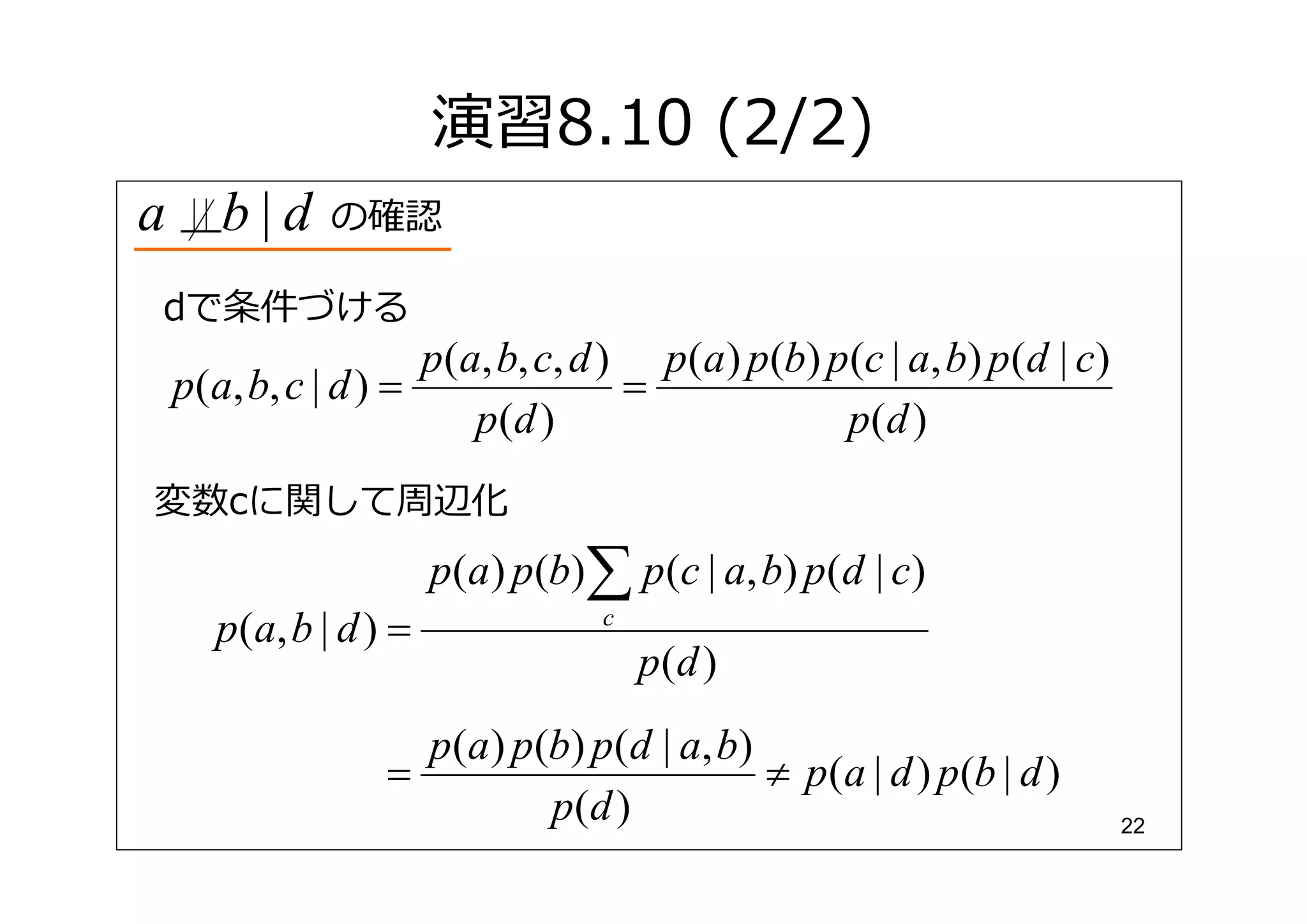 演習8.10 (2/2)
a      b|d     の確認

dで条件づける
                      p(a, b, c, d ) p(a) p(b) p(c | a, b) p(d | c)
    p(a, b, c | d ) =               =
                         p (d )                 p(d )
変数cに関して周辺化
                         p(a ) p(b)∑ p (c | a, b) p(d | c)
      p ( a, b | d ) =              c
                                        p(d )
                      p (a ) p(b) p(d | a, b)
                    =                         ≠ p (a | d ) p(b | d )
                               p(d )                                   22
 