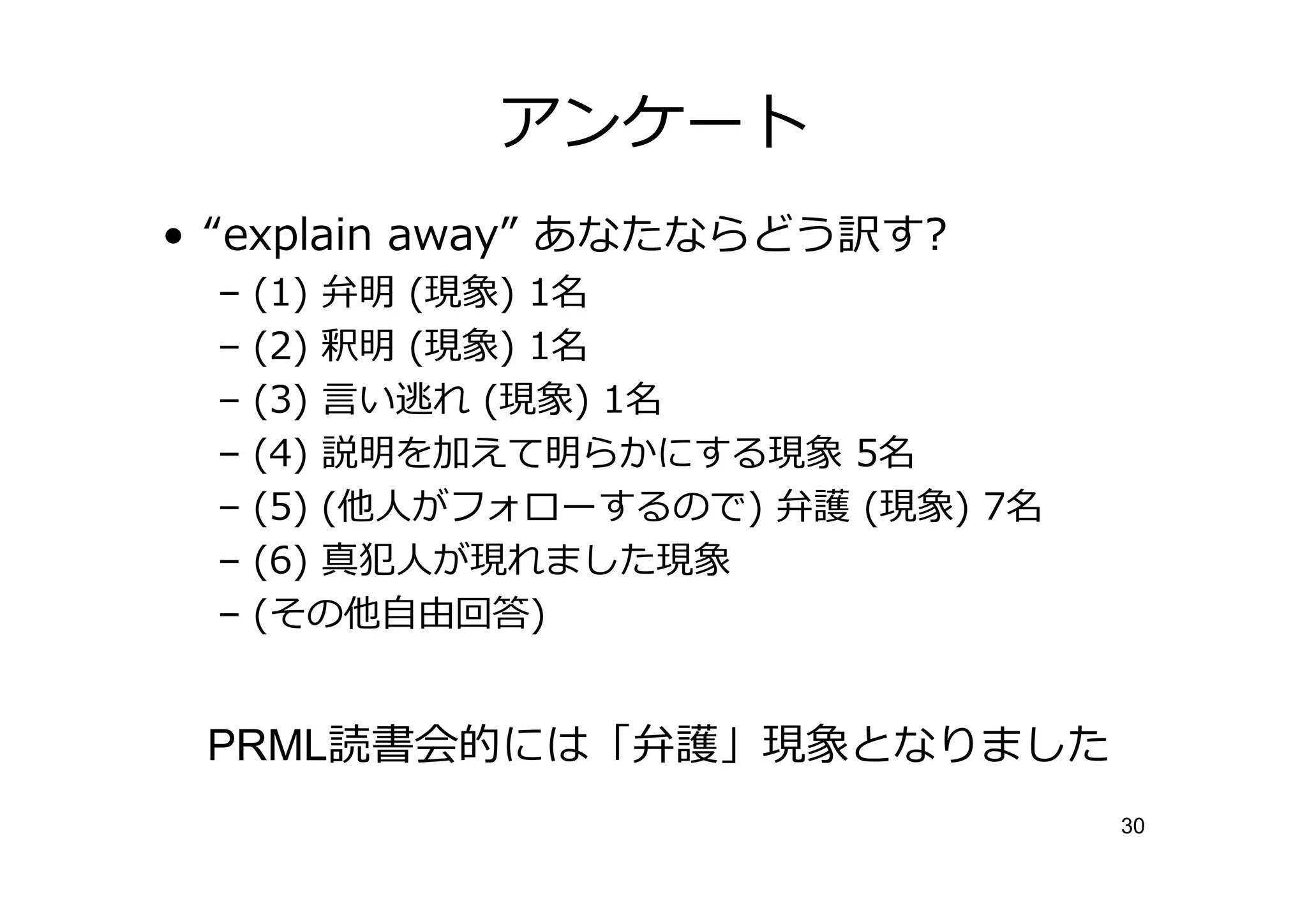 アンケート
• “explain away” あなたならどう訳す?
 –   (1) 弁明 (現象) 1名
 –   (2) 釈明 (現象) 1名
 –   (3) 言い逃れ (現象) 1名
 –   (4) 説明を加えて明らかにする現象 5名
 –   (5) (他人がフォローするので) 弁護 (現象) 7名
 –   (6) 真犯人が現れました現象
 –   (その他自由回答)


 PRML読書会的には「弁護」現象となりました
                                    30
 