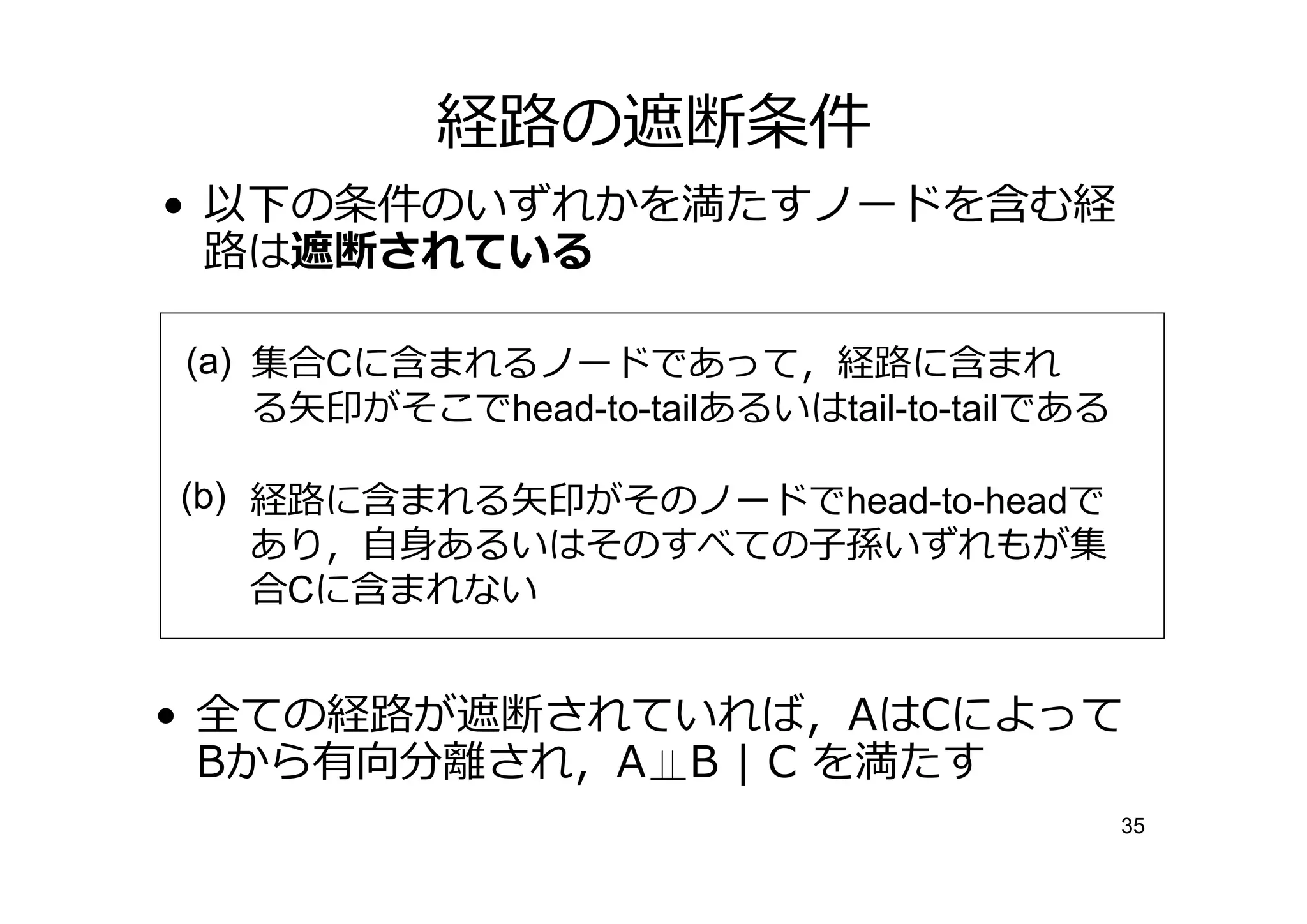 経 の遮断条件
• 以下の条件のいずれかを満たすノードを含む経
   は遮断されている

(a) 集合Cに含まれるノードであって，経 に含まれ
    る矢印がそこでhead-to-tailあるいはtail-to-tailである

(b) 経 に含まれる矢印がそのノードでhead-to-headで
    あり，自身あるいはそのすべての子孫いずれもが集
    合Cに含まれない


• 全ての経 が遮断されていれば，AはCによって
  Bから有向分 され，A B | C を満たす
                                             35
 