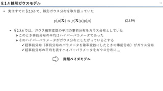 8.1.4 線形ガウスモデル 14
• 実はすでに§2.3.6 で、線形ガウス分布を取り扱っていた
- §2.3.6 では、ガウス確率変数の平均の事前分布をガウス分布としていた
➢このとき事前分布の平均はハイパーパラメータであった
➢そのハイパーパラメータがガウス分布にしたがっているとする
✓超事前分布（事前分布のパラメータを確率変数にしたときの事前分布）がガウス分布
✓超事前分布の平均を表すハイパーパラメータをガウス分布に…
(2.139)
階層ベイズモデル
 