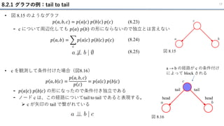 8.2.1 グラフの例：tail to tail 17
• 図 8.15 のようなグラフ
- c について周辺化しても 𝑝(𝑎) 𝑝 𝑏 の形にならないので独立とは言えない
(8.23)
𝑝(𝑎, 𝑏, 𝑐) = 𝑝(𝑎|𝑐) 𝑝 𝑏 𝑐 𝑝(𝑐)
𝑝 𝑎, 𝑏 = ෍
𝑐
𝑝 𝑎 𝑐 𝑝 𝑏 𝑐 𝑝(𝑐) (8.24)
(8.25) 図 8.15
• c を観測して条件付けた場合（図8.16）
- 𝑝(𝑎|𝑐) 𝑝 𝑏|𝑐 の形になったので条件付き独立である
- ノード c は、この経路についてtail to tail であると表現する。
➢ c が矢印の tail で繋がれている
𝑝 𝑎, 𝑏 𝑐 =
𝑝 𝑎, 𝑏, 𝑐
𝑝 𝑐
= 𝑝 𝑎 𝑐 𝑝(𝑏|𝑐)
図 8.16
head
tail
head
tail
a → b の経路が c の条件付け
によって block される
 