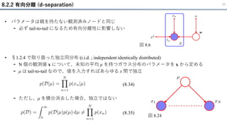 8.2.2 有向分離 (d-separation) 23
• パラメータは親を持たない観測済みノードと同じ
- 必ず tail-to-tail になるため有向分離性に影響しない
図 8.6
• §1.2.4 で取り扱った独立同分布 (i.i.d. ; independent identically distributed)
- N 個の観測値 x について、未知の平均 μ を持つガウス分布のパラメータを x から定める
- μ は tail-to-tail なので、値を入力すればあらゆる x 間で独立
- ただし、μ を積分消去した場合、独立ではない
(8.34)
(8.35)
図 8.24
 