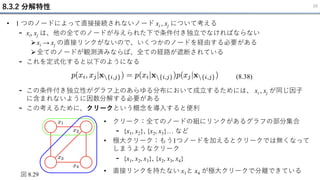 8.3.2 分解特性 29
• 1 つのノードによって直接接続されないノード xi , xj について考える
- xi, xj は、他の全てのノードが与えられた下で条件付き独立でなければならない
➢xi → xj の直接リンクがないので、いくつかのノードを経由する必要がある
➢全てのノードが観測済みならば、全ての経路が遮断されている
- これを定式化すると以下のようになる
- この条件付き独立性がグラフ上のあらゆる分布において成立するためには、 xi , xj が同じ因子
に含まれないように因数分解する必要がある
- この考えるために、クリークという概念を導入すると便利
(8.38)
図 8.29
• クリーク：全てのノードの組にリンクがあるグラフの部分集合
- {x1, x2}, {x2, x3}… など
• 極大クリーク：もう1つノードを加えるとクリークでは無くなって
しまうようなクリーク
- {x1, x2, x3}, {x2, x3, x4}
• 直接リンクを持たない x1と x4 が極大クリークで分離できている
 