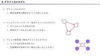 8. グラフィカルモデル 3
• ベイジアンネットワーク（有向グラフィカルモデル）
- グラフのリンクが矢印付き
- 時系列データなどに用いることが多い
• グラフィカルモデル
- 確率変数間の関係をグラフで表したもの。
• マルコフ確率場（無向グラフィカルモデル）
- リンクが方向性を持たない
- 因果関係が自明でない場合に用いることが多い
 
