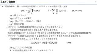 • 同時分布を、極大クリークを引数としたポテンシャル関数の積に分解
➢C : 極大クリーク
➢𝜓𝐶 : ポテンシャル関数
➢𝐱𝐶 : 極大クリーク内のノード集合
➢Z : 規格化定数
- ポテンシャル関数は確率的解釈が可能なものに限定されない
➢同時分布では規格化因子を陽に導入する必要がある
- ただし計算量が多いことが弱点（M 個のK 状態離散変数をとるノードであれば計算量はKM ）
- ポテンシャル関数を正に制限すると因数分解と条件付き確率の関係を定義できる
➢指数関数で表現し、以下をポテンシャル関数とする
➢𝐸 𝐱𝐶 : エネルギー関数
➢この指数関数表現はボルツマン分布と呼ばれる
8.3.2 分解特性 30
(8.39, 8.40)
(8.41)
 