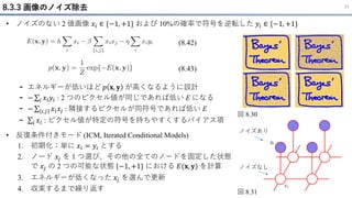 • ノイズのない 2 値画像 𝑥𝑖 ∈ {−1, +1} および 10%の確率で符号を逆転した 𝑦𝑖 ∈ {−1, +1}
- エネルギーが低いほど 𝑝 𝐱, 𝐲 が高くなるように設計
- − σ𝑖 𝑥𝑖𝑦𝑖 : 2 つのピクセル値が同じであれば低い E になる
- − σ 𝑖,𝑗 𝑥𝑖𝑥𝑗 : 隣接するピクセルが同符号であれば低い E
- σ𝑖 𝑥𝑖 : ピクセル値が特定の符号を持ちやすくするバイアス項
8.3.3 画像のノイズ除去 31
図 8.30
図 8.31
(8.42)
(8.43)
ノイズあり
ノイズなし
• 反復条件付きモード (ICM, Iterated Conditional Models)
1. 初期化：単に 𝑥𝑖 = 𝑦𝑖 とする
2. ノード 𝑥𝑗 を 1 つ選び、その他の全てのノードを固定した状態
で 𝑥𝑗 の 2 つの可能な状態 {−1, +1} における 𝐸(𝐱, 𝐲) を計算
3. エネルギーが低くなった 𝑥𝑗 を選んで更新
4. 収束するまで繰り返す
 