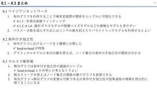 1. 有向グラフを利用することで確率変数間の関係をシンプルに可視化できる
✓ 8.1.1 : 多項式曲線フィッティング
✓ 8.1.2~8.1.4 : 線形ガウスモデルや階層ベイズモデルなどの複雑なモデルも見やすい
2. パラメータ数を減らすためにはリンクの数を抑えたりパラメトリックモデルを利用するとよい
8.1 ~ 8.3 まとめ 34
8.1 ベイジアンネットワーク
1. 有向グラフにおけるノードを 3 種類に分類した
✓ head-to-head が特殊
2. グラフィカルモデルと有向分離を使えば、ノード集合の条件付き独立性の関係が分かる
8.2 条件付き独立性
1. 無向グラフは条件付き独立性の議論がシンプル
✓ head-to-head とか弁明とか考えなくてよい
2. 極大クリークを使えばノード集合の関数の積でグラフを表現できる
3. 有向グラフ→無向グラフの変換も可能であるが条件付き独立性や因果過程の情報を部分的に
捨てることになる
8.3 マルコフ確率場
 