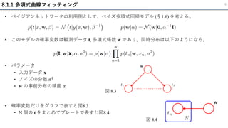 8.1.1 多項式曲線フィッティング 6
• ベイジアンネットワークの利用例として、ベイズ多項式回帰モデル (§1.6) を考える。
• 確率変数だけをグラフで表すと図8.3
- N 個の t をまとめてプレートで表すと図8.4
• このモデルの確率変数は観測データ t, 多項式係数 w であり、同時分布は以下のようになる。
• パラメータ
- 入力データ x
- ノイズの分散 𝜎2
- w の事前分布の精度 𝛼
図 8.3
図 8.4
 