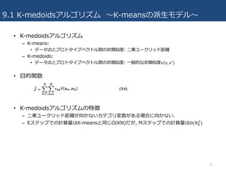 9.1 K-medoidsアルゴリズム 〜K-meansの派⽣モデル〜
• K-medoidsアルゴリズム
– K-means:
• データ点とプロトタイプベクトル間の⾮類似度: ⼆乗ユークリッド距離
– K-medoids:
• データ点とプロトタイプベクトル間の⾮類似度: ⼀般的な⾮類似度𝑣(𝑥, 𝑥1)
• ⽬的関数
• K-medoidsアルゴリズムの特徴
– ⼆乗ユークリッド距離が向かないカテゴリ変数がある場合に向かない.
– Eステップでの計算量はK-meansと同じO(KN)だが, Mステップでの計算量はΟ(𝑁+
$
)
10
 