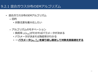 9.2.1 混合ガウス分布のEMアルゴリズム
• 混合ガウス分布のEMアルゴリズム
– ⽬的
• 対数尤度を最⼤化したい
– アルゴリズムのモチベーション
• 負担率: 𝛾 𝑧-+ がわかればパラメータが決まる
• パラメータが決まれば負担率がわかる
• → パラメータ(𝝁 𝒌, ∑ )𝒌 を繰り返し固定して対数尤度最適化する
19
 