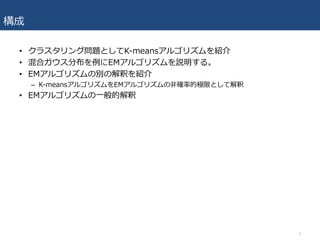 構成
• クラスタリング問題としてK-meansアルゴリズムを紹介
• 混合ガウス分布を例にEMアルゴリズムを説明する。
• EMアルゴリズムの別の解釈を紹介
– K-meansアルゴリズムをEMアルゴリズムの⾮確率的極限として解釈
• EMアルゴリズムの⼀般的解釈
4
 