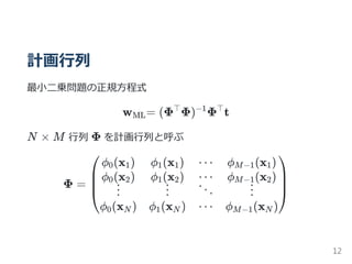計画行列
最小二乗問題の正規方程式
w = (Φ Φ) Φ t
N × M 行列 Φ を計画行列と呼ぶ
Φ =
ML
⊤ −1 ⊤
⎝
⎜
⎜
⎛ϕ (x )0 1
ϕ (x )0 2
⋮
ϕ (x )0 N
ϕ (x )1 1
ϕ (x )1 2
⋮
ϕ (x )1 N
⋯
⋯
⋱
⋯
ϕ (x )M−1 1
ϕ (x )M−1 2
⋮
ϕ (x )M−1 N
⎠
⎟
⎟
⎞
12
 