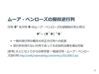 ムーア・ペンローズの擬似逆行列
行列 Φ を行列 Φ のムーア・ペンローズの逆擬似行列と呼ぶ
Φ = (Φ Φ) Φ
一般の逆行列の概念の非正方行列への拡張
逆行列を持たない行列であっても近似的な解を導出可能
[参考] 大人になってからの再学習 一般逆行列・ムーア・ペンロー
ズ逆行列 http://zellij.hatenablog.com/entry/20120811/p1
†
† ⊤ −1 ⊤
13
 
