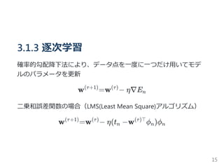 3.1.3 逐次学習
確率的勾配降下法により、データ点を一度に一つだけ用いてモデ
ルのパラメータを更新
w =w − η∇E
二乗和誤差関数の場合（LMS﴾Least Mean Square﴿アルゴリズム）
w =w − η(t −w ϕ )ϕ
(τ+1) (τ)
n
(τ+1) (τ)
n
(τ)⊤
n n
15
 