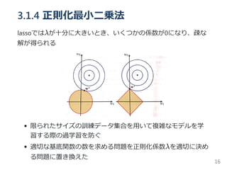 3.1.4 正則化最小二乗法
lassoではλが十分に大きいとき、いくつかの係数が0になり、疎な
解が得られる
限られたサイズの訓練データ集合を用いて複雑なモデルを学
習する際の過学習を防ぐ
適切な基底関数の数を求める問題を正則化係数λを適切に決め
る問題に置き換えた
16
 