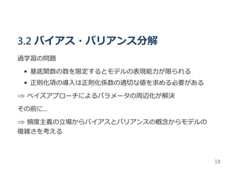 3.2 バイアス・バリアンス分解
過学習の問題
基底関数の数を限定するとモデルの表現能力が限られる
正則化項の導入は正則化係数の適切な値を求める必要がある
⇒ ベイズアプローチによるパラメータの周辺化が解決
その前に...
⇒ 頻度主義の立場からバイアスとバリアンスの概念からモデルの
複雑さを考える
18
 