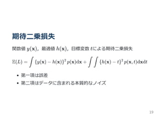 期待二乗損失
関数値 y(x)，最適値 h(x)，目標変数 tによる期待二乗損失
E(L) = y(x) − h(x) p(x)dx + h(x) − t p(x, t)dxdt
第一項は誤差
第二項はデータに含まれる本質的なノイズ
∫ { }2
∫ ∫ { }2
19
 