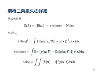 期待二乗損失の詳細
前式を分解
E(L) = (Bias) + variance + Noise
ただし、
(Bias) = E [y(x; D)] − h(x) p(x)dx
variance = E y(x; D) −E [y(x; D) p(x)dx
noise = h(x) − t p(x, t)dxdt
2
2
∫ { D }2
∫ D[{ D }]
∫ ∫ { }2
20
 
