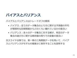 バイアスとバリアンス
バイアスとバリアンスはトレードオフの関係
バイアス：全てのデータ集合のとり方に関する予測値の平均
が理想的な回帰関数からどのくらい離れているかの度合い
バリアンス：各々のデータ集合に対する解が、特定のデータ
集合の選び方に関する期待値の周りでの変動の度合い
次スライド以降では、第一章の三角関数データを用いて、バイア
スとバリアンスがモデルの複雑さに依存することを説明する
21
 