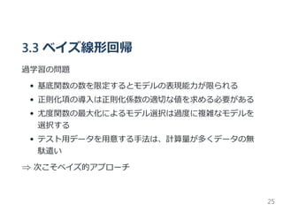 3.3 ベイズ線形回帰
過学習の問題
基底関数の数を限定するとモデルの表現能力が限られる
正則化項の導入は正則化係数の適切な値を求める必要がある
尤度関数の最大化によるモデル選択は過度に複雑なモデルを
選択する
テスト用データを用意する手法は、計算量が多くデータの無
駄遣い
⇒ 次こそベイズ的アプローチ
25
 
