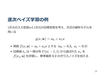 逐次ベイズ学習の例
1次元の入力変数xと1次元の目標変数を考え、次式の線形モデルを
用いる
y(x, w) = w + w x
関数 f(x, a) = a + a x とする（a = 0.3，a = 0.5）
目標値 t は 一様分布 U(x∣ − 1, 1) から選ばれた x を
f(x , a) を評価し、標準偏差 0.2 のガウスノイズを加える
0 1
0 1 0 1
n n
n
28
 