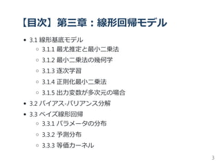 【目次】第三章：線形回帰モデル
3.1 線形基底モデル
3.1.1 最尤推定と最小二乗法
3.1.2 最小二乗法の幾何学
3.1.3 逐次学習
3.1.4 正則化最小二乗法
3.1.5 出力変数が多次元の場合
3.2 バイアス‐バリアンス分解
3.3 ベイズ線形回帰
3.3.1 パラメータの分布
3.3.2 予測分布
3.3.3 等価カーネル
3
 
