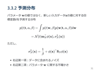 3.3.2 予測分布
パラメータ wの値ではなく、新しい入力データxの値に対する目
標変数tを予測する分布
p(t∣t, α, β) = p(t∣w, β)p(w∣t, α, β)dw
= N(t∣m ϕ(x), σ (x))
ただし、
σ (x) = + ϕ(x) S ϕ(x)
右辺第一項：データに含まれるノイズ
右辺第二項：パラメータ w に関する不確かさ
∫
N
⊤
N
2
N
2
β
1 ⊤
N
31
 