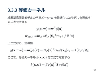 3.3.3 等価カーネル
線形基底関数モデルのパラメータ w を最適化したモデルを導出す
ることを考える
y(x, w) =w ϕ(x)
w =m =S (S m + βΦ t)
上二式から、式導出
y(x,m ) =m ϕ(x) = βϕ(x) S ϕ(x )t = k(x,x )t
ここで、等価カーネル k(x,x ) を次式で定義する
k(x,x ) = βϕ(x) S ϕ(x )
⊤
MAP N N 0
−1
0
⊤
N N
⊤ ⊤
N n n n n
′
′ ⊤
N
′
33
 