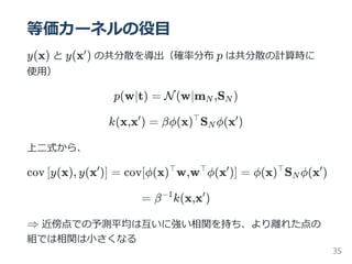 等価カーネルの役目
y(x) と y(x ) の共分散を導出（確率分布 p は共分散の計算時に
使用）
p(w∣t) = N(w∣m ,S )
k(x,x ) = βϕ(x) S ϕ(x )
上二式から、
cov y(x), y(x ) = cov[ϕ(x) w,w ϕ(x )] = ϕ(x) S ϕ(x )
= β k(x,x )
⇒ 近傍点での予測平均は互いに強い相関を持ち、より離れた点の
組では相関は小さくなる
′
N N
′ ⊤
N
′
[ ′
] ⊤ ⊤ ′ ⊤
N
′
−1 ′
35
 