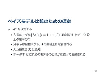 ベイズモデル比較のための仮定
以下4つを仮定する
L 個のモデル M (i = 1, ⋯ , L) は観測されたデータ D
上の確率分布
分布 p は目標ベクトルtの集合上に定義される
入力値集合 X は既知
データ D はこれらのモデルのどれかに従って生成される
{ i}
38
 