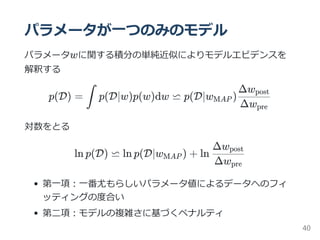 パラメータが一つのみのモデル
パラメータwに関する積分の単純近似によりモデルエビデンスを
解釈する
p(D) = p(D∣w)p(w)dw ⋍ p(D∣w )
対数をとる
ln p(D) ⋍ ln p(D∣w ) + ln
第一項：一番尤もらしいパラメータ値によるデータへのフィ
ッティングの度合い
第二項：モデルの複雑さに基づくペナルティ
∫ MAP
Δwpre
Δwpost
MAP
Δwpre
Δwpost
40
 