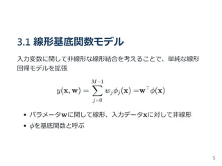 3.1 線形基底関数モデル
入力変数に関して非線形な線形結合を考えることで、単純な線形
回帰モデルを拡張
y(x, w) = w ϕ (x) =w ϕ(x)
パラメータwに関して線形、入力データxに対して非線形
ϕを基底関数と呼ぶ
j=0
∑
M−1
j j
⊤
5
 