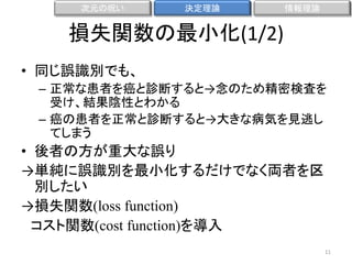 次元の呪い

決定理論

情報理論

損失関数の最小化(1/2)
• 同じ誤識別でも、
– 正常な患者を癌と診断すると→念のため精密検査を
受け、結果陰性とわかる
– 癌の患者を正常と診断すると→大きな病気を見逃し
てしまう

• 後者の方が重大な誤り
→単純に誤識別を最小化するだけでなく両者を区
別したい
→損失関数(loss function)
コスト関数(cost function)を導入
11

 
