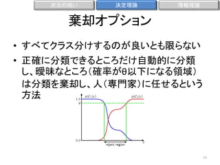 次元の呪い

決定理論

情報理論

棄却オプション
• すべてクラス分けするのが良いとも限らない
• 正確に分類できるところだけ自動的に分類
し、曖昧なところ（確率がθ以下になる領域）
は分類を棄却し、人（専門家）に任せるという
方法

13

 