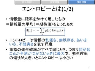 次元の呪い

決定理論

情報理論

エントロピーとは(1/2)
• 情報量に確率をかけて足したもの
＝情報量の平均（＝期待値）をとったもの

• エントロピーは情報の乱雑さ、無秩序さ、あいま
いさ、不確実さを表す尺度
• 事象の発生確率がすべて同じとき、つまり何が起
こるか予測がつかないときに最大で、 発生確率
の偏りが大きいとエントロピーは小さい
17

 