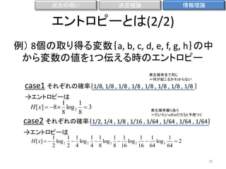 次元の呪い

決定理論

情報理論

エントロピーとは(2/2)
例） 8個の取り得る変数｛a, b, c, d, e, f, g, h｝の中
から変数の値を1つ伝える時のエントロピー
発生確率全て同じ
＝何が起こるかわからない

case1 それぞれの確率｛1/8, 1/8 , 1/8 , 1/8 , 1/8 , 1/8 , 1/8 , 1/8 ｝
→エントロピーは

1
1
H [ x]  8  log 2  3
発生確率偏りあり
8
8
＝だいたいaかbだろうと予想つく
case2 それぞれの確率｛1/2, 1/4 , 1/8 , 1/16 , 1/64 , 1/64 , 1/64 , 1/64｝

→エントロピーは

1
1 1
1 1
1 1
1 1
1
H [ x]   log 2  log 2  log 2  log 2  log 2
2
2
2 4
4 8
8 16
16 64
64
18

 