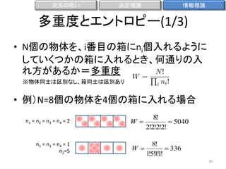 次元の呪い

決定理論

情報理論

多重度とエントロピー(1/3)
• N個の物体を、i番目の箱にni個入れるように
していくつかの箱に入れるとき、何通りの入
れ方があるか＝多重度
※物体同士は区別なし、箱同士は区別あり

• 例）N=8個の物体を4個の箱に入れる場合
n1 = n2 = n3 = n 4 = 2

n1 = n3 = n4 = 1
n2=5

W

8!
 5040
2!2!2!2!

8!
W
 336
1!5! ! !
11
20

 