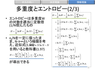 次元の呪い

決定理論

情報理論

多重度とエントロピー(2/3)
• エントロピーは多重度W
の対数を適当に定数倍
(1/N倍)したもの
H

1
1
1
ln W  ln N!  ln ni !
N
N
N i

• ni/Nを一定に保ったま
ま、N→∞という極限を考
ln N
え、近似式(1.96)! N ln N  N
を用いると教科書(1.97)
n  n 
H    i  ln  i     pi ln pi
 N  N  i
i  N 

が導出できる

H

1
1
1
ln W  ln N !
N
N
N

 ln n !
i

i

　　


1
N



( N ln N  N )   (ni ln ni  ni )

i



　　


1
N



( N ln N  N )   ni ln ni   ni 

i
i



1

 N ln N   ni ln ni 
N
i

1
　　 ln N   ni ln ni

N i
　　


 n

　　   i ln ni  ln N 

 i N

n
 n

　　   i ln ni   i ln N 

i N
 i N

n  n 
　　   i  ln  i     pi ln pi

 N  N  i
i  N 
21

 