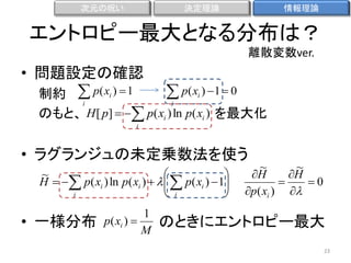 次元の呪い

決定理論

情報理論

エントロピー最大となる分布は？
離散変数ver.

• 問題設定の確認

 p( xi ) 1  0
制約  p( xi )  1
i
i
のもと、 H [ p]   p( xi ) ln p( xi ) を最大化
i

• ラグランジュの未定乗数法を使う


~
H   p( xi ) ln p( xi )     p( xi )  1
i
 i


• 一様分布

1
p( xi ) 
M

~
~
H
H

0
p( xi ) 

のときにエントロピー最大
23

 