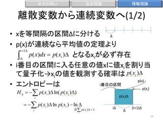 次元の呪い

決定理論

情報理論

離散変数から連続変数へ(1/2)
• xを等間隔の区間Δに分ける Δ
• p(x)が連続なら平均値の定理より
i 1
i p( x)dx  p( xi ) となるxiが必ず存在
• i番目の区間に入る任意の値xに値xiを割り当
て量子化→xiの値を観測する確率は p( xi )
p(x)
i番目の区間
• エントロピーは
p(x )
H    p( xi ) ln( p( xi ))

i

p(xi)Δ

i

　　  p( xi ) ln p( xi )  ln 

i

※ p( xi )  1
i

iΔ

Δ

(i+1)Δ
24

 