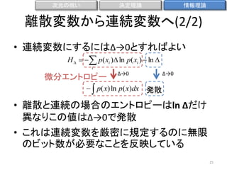 次元の呪い

決定理論

情報理論

離散変数から連続変数へ(2/2)
• 連続変数にするにはΔ→0とすればよい
H    p( xi ) ln p( xi )  ln 
i

微分エントロピー

Δ→0

Δ→0

  p( x) ln p( x)dx 発散

• 離散と連続の場合のエントロピーはln Δだけ
異なりこの値はΔ→0で発散
• これは連続変数を厳密に規定するのに無限
のビット数が必要なことを反映している
25

 