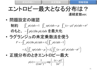 次元の呪い

決定理論

情報理論

エントロピー最大となる分布は？
連続変数ver.

• 問題設定の確認
制約
 p( x)dx  1　　 xp( x)dx  　　 ( x   )














2

p( x)dx   2

のもと、   p( x) ln p( x)dx を最大化

• ラグランジュの未定乗数法を使う
F    p( x) ln p( x)dx     p( x)dx  1








1





  xp ( x)dx        ( x   ) 2 p( x)dx   2 
　　　2  

 3  







• 正規分布のときエントロピー最大
 ( x   )2 
p ( x) 
exp 

2 1/ 2
(2 )
2 2 

1

26

 