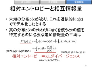 次元の呪い

決定理論

情報理論

相対エントロピーと相互情報量
• 未知の分布p(x)があり、これを近似的にq(x)
でモデル化したとする
• 真の分布p(x)の代わりにq(x)を使うとxの値を
特定するのに必要な追加情報量の平均は



KL( p || q)    p( x) ln q( x)dx    p( x) ln p( x)dx
 q( x) 
　　　　　   p( x) ln 

dx
 p( x) 
（分布p(x)とq(x)の間の）



※KL( p || q)  KL(q || p)

相対エントロピー＝KLダイバージェンス
カルバック・ライブラー
27

 
