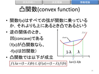次元の呪い

決定理論

情報理論

凸関数(convex function)
• 関数f(x)はすべての弦が関数に乗っている
か，それよりも上にあるとき凸であるという
• 逆の関係のとき、
凹(concave)である
（f(x)が凸関数なら、
-f(x)は凹関数）
λ
1-λ
• 凸関数では以下が成立
f (a  (1   )b)  f (a)  (1   ) f (b) λa+(1-λ)b
28

 